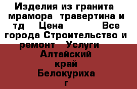 Изделия из гранита, мрамора, травертина и тд. › Цена ­ 1 000 - Все города Строительство и ремонт » Услуги   . Алтайский край,Белокуриха г.